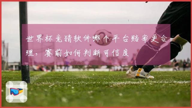 世界杯竞猜软件哪个平台赔率更合理，赛前如何判断可信度
