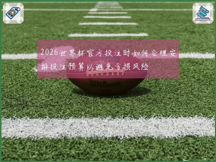 2026世界杯官方投注时如何合理安排投注预算以避免亏损风险