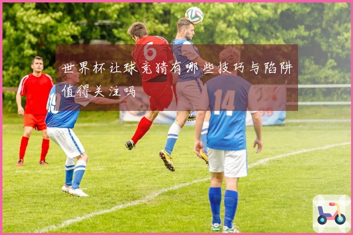 世界杯让球竞猜有哪些技巧与陷阱值得关注吗
