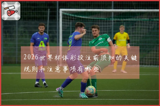 2026世界杯体彩投注前须知的关键规则和注意事项有哪些